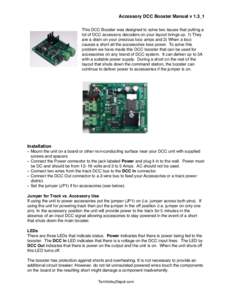 Accessory DCC Booster Manual v 1.3_1 This DCC Booster was designed to solve two issues that putting a lot of DCC accessory decoders on your layout brings up. 1) They are a drain on your precious loco amps and 2) When a l