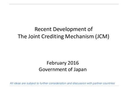 Recent Development of The Joint Crediting Mechanism (JCM) February 2016 Government of Japan All ideas are subject to further consideration and discussion with partner countries