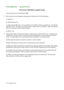 Chemguide – questions COVALENT BONDING (double bonds) You may need a copy of the Periodic Table. 1. Draw dots-and-crosses diagrams (showing outer electrons only) for the following: a) oxygen, O2 b) carbon dioxide, CO2