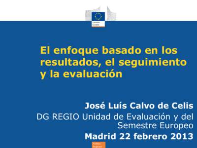El enfoque basado en los resultados, el seguimiento y la evaluación José Luís Calvo de Celis DG REGIO Unidad de Evaluación y del Semestre Europeo