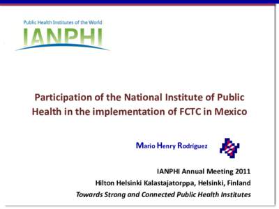 Participation of the National Institute of Public Health in the implementation of FCTC in Mexico Mario Henry Rodríguez IANPHI Annual Meeting 2011 Hilton Helsinki Kalastajatorppa, Helsinki, Finland Towards Strong and Con