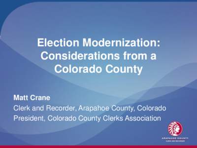 Election Modernization: Considerations from a Colorado County Matt Crane Clerk and Recorder, Arapahoe County, Colorado President, Colorado County Clerks Association