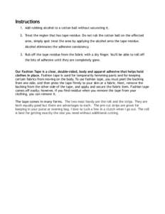 Instructions 1. Add rubbing alcohol to a cotton ball without saturating it. 2. Treat the region that has tape residue. Do not rub the cotton ball on the affected area, simply spot treat the area by applying the alcohol o