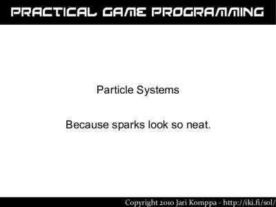 Practical Game Programming  Particle Systems Because sparks look so neat.  Copyright 2010 Jari Komppa - http://iki.fi/sol/