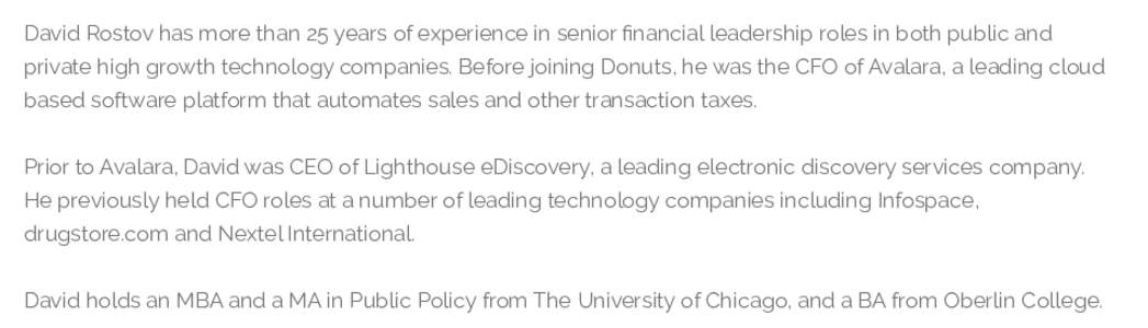 David Rostov has more than 25 years of experience in senior ﬁnancial leadership roles in both public and private high growth technology companies. Before joining Donuts, he was the CFO of Avalara, a leading cloud based