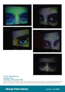 From Nowhere  by Susan Long 24 October / 3 November 2000 A video installation incorporating sound and still images which positions the viewer within a sensualised female-to-female gaze. In this instance the viewer occupi