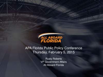 APA Florida Public Policy Conference Thursday, February 5, 2015 Rusty Roberts VP Government Affairs All Aboard Florida