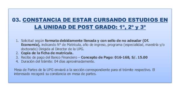 03. CONSTANCIA DE ESTAR CURSANDO ESTUDIOS EN LA UNIDAD DE POST GRADO: 1º, 2º y 3º 1. Solicitud según formato debidamente llenada y con sello de no adeudar (Of. Economía), indicando N° de Matrícula, año de ingreso