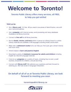 Welcome to Toronto! Toronto Public Library offers many services, all FREE, to help you get settled Visit us to: •	 Get a library card. It’s free. All you need is two pieces of identification, one with your name and a