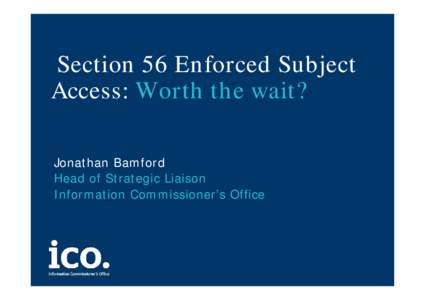 Section 56 Enforced Subject Access: Worth the wait? Jonathan Bamford Head of Strategic Liaison Information Commissioner’s Office