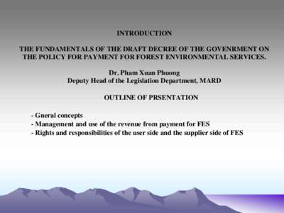 INTRODUCTION THE FUNDAMENTALS OF THE DRAFT DECREE OF THE GOVENRMENT ON THE POLICY FOR PAYMENT FOR FOREST ENVIRONMENTAL SERVICES. Dr. Pham Xuan Phuong Deputy Head of the Legislation Department, MARD OUTLINE OF PRSENTATION