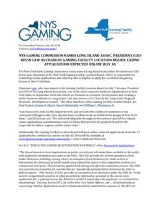 For Immediate Release: July 28, 2014 Contact: [removed] NYS GAMING COMMISSION NAMES LONG ISLAND ASSOC. PRESIDENT/CEO KEVIN LAW AS CHAIR OF GAMING FACILITY LOCATION BOARD; CASINO APPLICATIONS EXPECTED ONLINE 