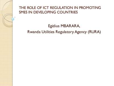 THE ROLE OF ICT REGULATION IN PROMOTING SMES IN DEVELOPING COUNTRIES Egidius MBARARA, Rwanda Utilities Regulatory Agency (RURA)