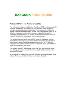 BANGKOK FOOD TOURS Participant Waiver and Release of Liability You understand and agree that Bangkok Food Tours (BFT) is not responsible for the foods or beverages consumed on its tours. BFT acts solely as agent in arran