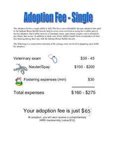 The adoption fee for a single rabbit is $45. This fee is non-refundable because adoption fees paid to the Indiana House Rabbit Society help to cover costs involved in caring for a rabbit prior to his/her adoption. Each r