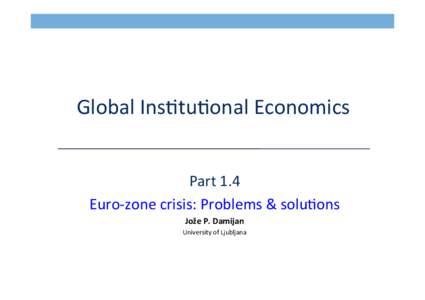  Global	
  Ins*tu*onal	
  Economics	
   	
   Part	
  1.4	
   Euro-­‐zone	
  crisis:	
  Problems	
  &	
  solu*ons	
   Jože	
  P.	
  Damijan	
   University	
  of	
  Ljubljana	
  