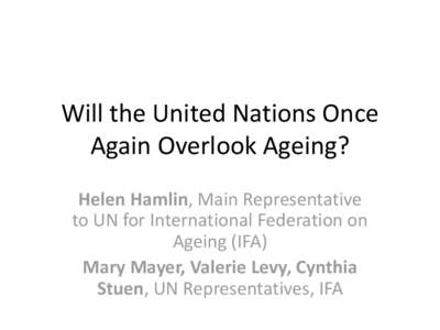 Will the United Nations Once Again Overlook Ageing? Helen Hamlin, Main Representative to UN for International Federation on Ageing (IFA) Mary Mayer, Valerie Levy, Cynthia