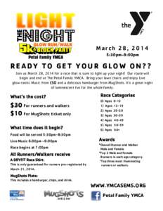 March 28, 2014 5:30pm-9:00pm READY TO GET YOUR GLOW ON?? Join us March 28, 2014 for a race that is sure to light up your night! Our route will begin and end at The Petal Family YMCA. Bring your lawn chairs and enjoy Live