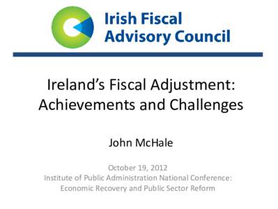 Ireland’s Fiscal Adjustment: Achievements and Challenges John McHale October 19, 2012 Institute of Public Administration National Conference: Economic Recovery and Public Sector Reform