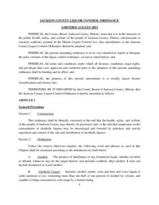 JACKSON COUNTY LIQUOR CONTROL ORDINANCE AMENDED AUGUST 2013 WHEREAS, the County Board, Jackson County, Illinois, finds that it is in the interests of the public health, safety, and welfare of the people of Jackson County