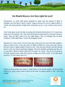 Six Month Braces: Are they right for you? Revolutionary six month adult braces designed for adults have the unheard of ability to straighten your front teeth in about 6 months. Imagine looking in the mirror in approximat