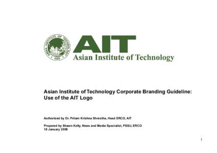 Asian Institute of Technology Corporate Branding Guideline: Use of the AIT Logo Authorized by Dr. Pritam Krishna Shrestha, Head ERCO, AIT Prepared by Shawn Kelly, News and Media Specialist, PSSU, ERCO 18 January 2008