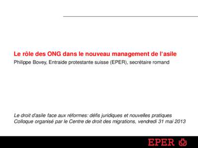 Le rôle des ONG dans le nouveau management de l‘asile Philippe Bovey, Entraide protestante suisse (EPER), secrétaire romand Le droit d’asile face aux réformes: défis juridiques et nouvelles pratiques Colloque org