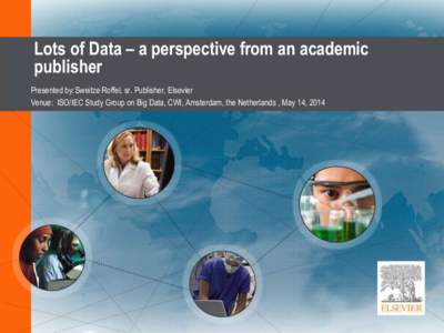 Lots of Data – a perspective from an academic publisher Presented by: Sweitze Roffel, sr. Publisher, Elsevier Venue: ISO/IEC Study Group on Big Data, CWI, Amsterdam, the Netherlands , May 14, 2014  Introduction
