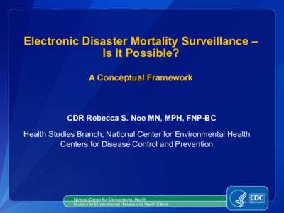 Electronic Disaster Mortality Surveillance – Is It Possible? A Conceptual Framework CDR Rebecca S. Noe MN, MPH, FNP-BC Health Studies Branch, National Center for Environmental Health