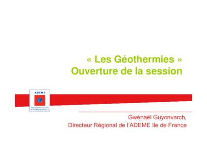 « Les Géothermies » Ouverture de la session Gwénaël Guyonvarch, Directeur Régional de l’ADEME Ile de France