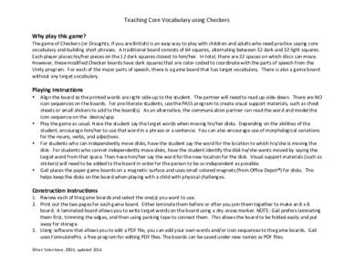 Teaching	
  Core	
  Vocabulary	
  using	
  Checkers	
   Why	
  play	
  this	
  game?	
   The	
  game	
  of	
  Checkers	
  (or	
  Draughts,	
  if	
  you	
  are	
  British)	
  is	
  an	
  easy	
  way	