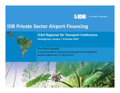 IDB Private Sector Airport Financing ICAO Regional Air Transport Conference  Montego Bay, Jamaica, 7‐9 October 2014 Gian Franco Carassale Sr. Investment Officer, Structured and Corporate Finance 