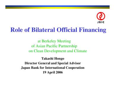 Role of Bilateral Official Financing at Berkeley Meeting of Asian Pacific Partnership on Clean Development and Climate Takashi Hongo Director General and Special Advisor