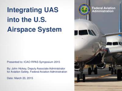 Integrating UAS into the U.S. Airspace System Presented to: ICAO RPAS Symposium 2015 By: John Hickey, Deputy Associate Administrator