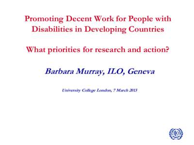 Promoting Decent Work for People with Disabilities in Developing Countries What priorities for research and action? Barbara Murray, ILO, Geneva University College London, 7 March 2013