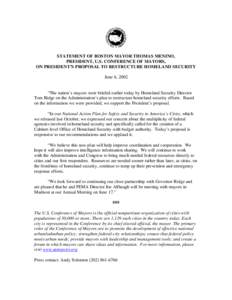 STATEMENT OF BOSTON MAYOR THOMAS MENINO, PRESIDENT, U.S. CONFERENCE OF MAYORS, ON PRESIDENT’S PROPOSAL TO RESTRUCTURE HOMELAND SECURITY June 6, 2002  “The nation’s mayors were briefed earlier today by Homeland Secu