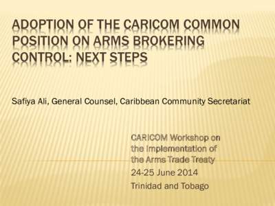 ADOPTION OF THE CARICOM COMMON POSITION ON ARMS BROKERING CONTROL: NEXT STEPS Safiya Ali, General Counsel, Caribbean Community Secretariat  CARICOM Workshop on