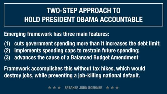 TWO-STEP APPROACH TO HOLD PRESIDENT OBAMA ACCOUNTABLE Emerging framework has three main features: (1)   cuts government spending more than it increases the debt limit; (2)   implements spending caps to restrain futur