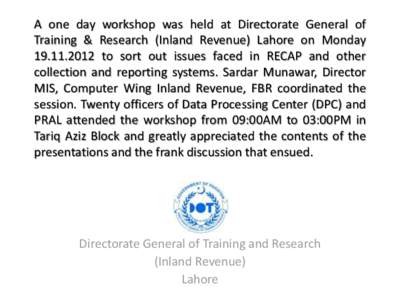 A one day workshop was held at Directorate General of Training & Research (Inland Revenue) Lahore on Monday[removed]to sort out issues faced in RECAP and other collection and reporting systems. Sardar Munawar, Directo