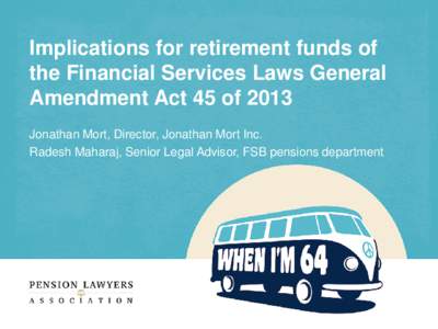 Implications for retirement funds of the Financial Services Laws General Amendment Act 45 of 2013 Jonathan Mort, Director, Jonathan Mort Inc. Radesh Maharaj, Senior Legal Advisor, FSB pensions department