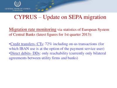 CYPRUS – Update on SEPA migration Migration rate monitoring via statistics of European System of Central Banks (latest figures for 1st quarter 2013): •Credit transfers- CTs: 72% including on-us transactions (for whic