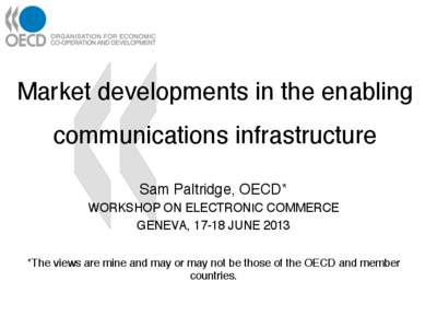 Market developments in the enabling communications infrastructure! Sam Paltridge, OECD*! WORKSHOP ON ELECTRONIC COMMERCE! GENEVA, 17-18 JUNE 2013!