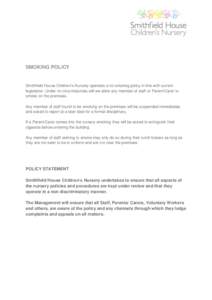 SMOKING POLICY  Smithfield House Children’s Nursery operates a no smoking policy in line with current legislation. Under no circumstances will we allow any member of staff or Parent/Carer to smoke on the premises. Any 