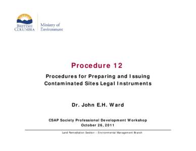 Procedure 12 Procedures for Preparing and Issuing Contaminated Sites Legal Instruments Dr. John E.H. Ward CSAP Society Professional Development Workshop