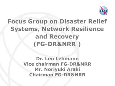 Focus Group on Disaster Relief Systems, Network Resilience and Recovery (FG-DR&NRR ) Dr. Leo Lehmann Vice chairman FG-DR&NRR