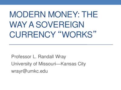 MODERN MONEY: THE WAY A SOVEREIGN CURRENCY “WORKS” Professor L. Randall Wray University of Missouri—Kansas City
