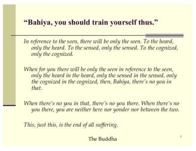 “Bahiya, you should train yourself thus.” In reference to the seen, there will be only the seen. To the heard, only the heard. To the sensed, only the sensed. To the cognized, only the cognized. When for you there wi