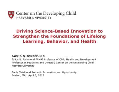 Driving Science-Based Innovation to Strengthen the Foundations of Lifelong Learning, Behavior, and Health JACK P. SHONKOFF, M.D. Julius B. Richmond FAMRI Professor of Child Health and Development