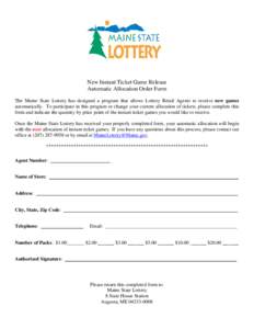 New Instant Ticket Game Release Automatic Allocation Order Form The Maine State Lottery has designed a program that allows Lottery Retail Agents to receive new games automatically. To participate in this program or chang