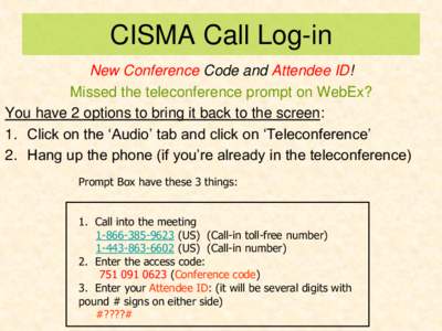 CISMA Call Log-in New Conference Code and Attendee ID! Missed the teleconference prompt on WebEx? You have 2 options to bring it back to the screen: 1. Click on the ‘Audio’ tab and click on ‘Teleconference’ 2. Ha